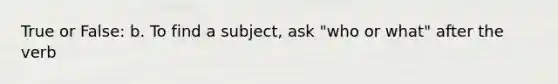 True or False: b. To find a subject, ask "who or what" after the verb