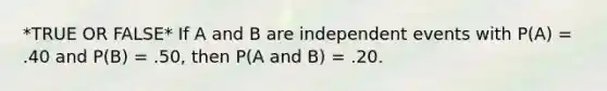 *TRUE OR FALSE* If A and B are <a href='https://www.questionai.com/knowledge/kTJqIK1isz-independent-events' class='anchor-knowledge'>independent events</a> with P(A) = .40 and P(B) = .50, then P(A and B) = .20.