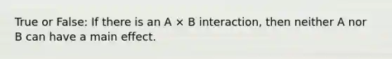 True or False: If there is an A × B interaction, then neither A nor B can have a main effect.