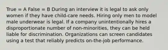 True = A False = B During an interview it is legal to ask only women if they have child-care needs. Hiring only men to model male underwear is legal. If a company unintentionally hires a disproportionate number of non-minorities, they can be held liable for discrimination. Organizations can screen candidates using a test that reliably predicts on-the-job performance.