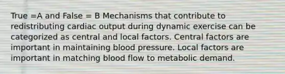 True =A and False = B Mechanisms that contribute to redistributing cardiac output during dynamic exercise can be categorized as central and local factors. Central factors are important in maintaining blood pressure. Local factors are important in matching blood flow to metabolic demand.