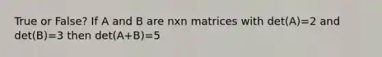 True or False? If A and B are nxn matrices with det(A)=2 and det(B)=3 then det(A+B)=5