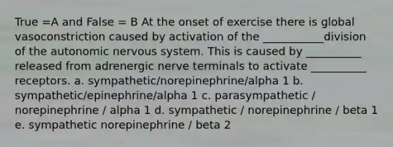 True =A and False = B At the onset of exercise there is global vasoconstriction caused by activation of the ___________division of the autonomic nervous system. This is caused by __________ released from adrenergic nerve terminals to activate __________ receptors. a. sympathetic/norepinephrine/alpha 1 b. sympathetic/epinephrine/alpha 1 c. parasympathetic / norepinephrine / alpha 1 d. sympathetic / norepinephrine / beta 1 e. sympathetic norepinephrine / beta 2