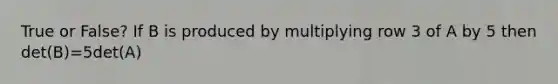 True or False? If B is produced by multiplying row 3 of A by 5 then det(B)=5det(A)