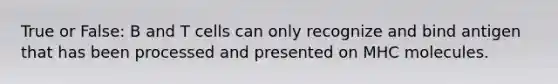 True or False: B and T cells can only recognize and bind antigen that has been processed and presented on MHC molecules.