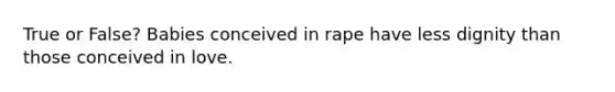 True or False? Babies conceived in rape have less dignity than those conceived in love.