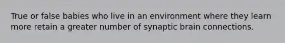True or false babies who live in an environment where they learn more retain a greater number of synaptic brain connections.