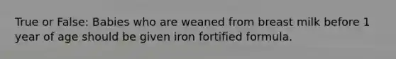 True or False: Babies who are weaned from breast milk before 1 year of age should be given iron fortified formula.