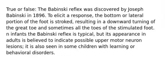 True or false: The Babinski reflex was discovered by Joseph Babinski in 1896. To elicit a response, the bottom or lateral portion of the foot is stroked, resulting in a downward turning of the great toe and sometimes all the toes of the stimulated foot. n infants the Babinski reflex is typical, but its appearance in adults is believed to indicate possible upper motor neuron lesions; it is also seen in some children with learning or behavioral disorders.