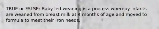 TRUE or FALSE: Baby led weaning is a process whereby infants are weaned from breast milk at 4 months of age and moved to formula to meet their iron needs.