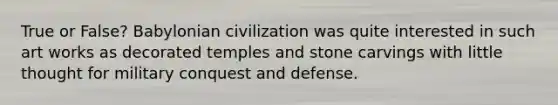 True or False? Babylonian civilization was quite interested in such art works as decorated temples and stone carvings with little thought for military conquest and defense.