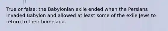 True or false: the Babylonian exile ended when the Persians invaded Babylon and allowed at least some of the exile Jews to return to their homeland.