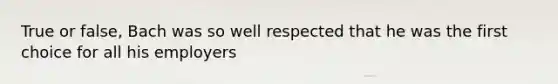 True or false, Bach was so well respected that he was the first choice for all his employers