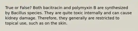 True or False? Both bacitracin and polymyxin B are synthesized by Bacillus species. They are quite toxic internally and can cause kidney damage. Therefore, they generally are restricted to topical use, such as on the skin.