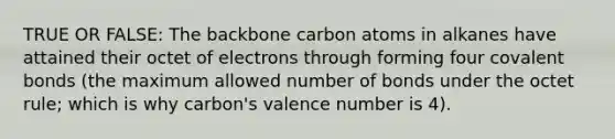 TRUE OR FALSE: The backbone carbon atoms in alkanes have attained their octet of electrons through forming four <a href='https://www.questionai.com/knowledge/kWply8IKUM-covalent-bonds' class='anchor-knowledge'>covalent bonds</a> (the maximum allowed number of bonds under the octet rule; which is why carbon's valence number is 4).