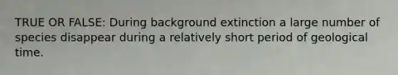 TRUE OR FALSE: During background extinction a large number of species disappear during a relatively short period of geological time.