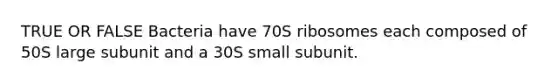 TRUE OR FALSE Bacteria have 70S ribosomes each composed of 50S large subunit and a 30S small subunit.