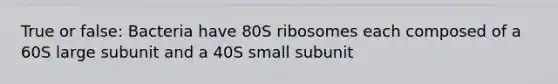 True or false: Bacteria have 80S ribosomes each composed of a 60S large subunit and a 40S small subunit