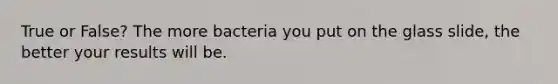 True or False? The more bacteria you put on the glass slide, the better your results will be.