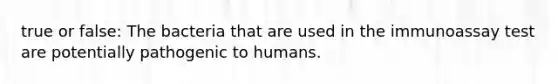 true or false: The bacteria that are used in the immunoassay test are potentially pathogenic to humans.