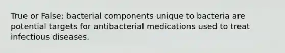 True or False: bacterial components unique to bacteria are potential targets for antibacterial medications used to treat infectious diseases.