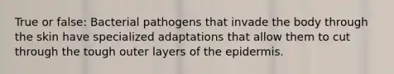 True or false: Bacterial pathogens that invade the body through the skin have specialized adaptations that allow them to cut through the tough outer layers of the epidermis.