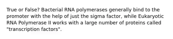 True or False? Bacterial RNA polymerases generally bind to the promoter with the help of just the sigma factor, while Eukaryotic RNA Polymerase II works with a large number of proteins called "transcription factors".