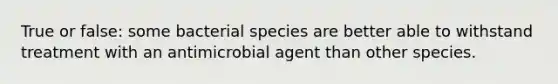 True or false: some bacterial species are better able to withstand treatment with an antimicrobial agent than other species.