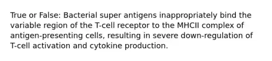 True or False: Bacterial super antigens inappropriately bind the variable region of the T-cell receptor to the MHCII complex of antigen-presenting cells, resulting in severe down-regulation of T-cell activation and cytokine production.