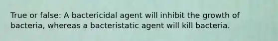 True or false: A bactericidal agent will inhibit the growth of bacteria, whereas a bacteristatic agent will kill bacteria.