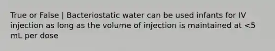 True or False | Bacteriostatic water can be used infants for IV injection as long as the volume of injection is maintained at <5 mL per dose