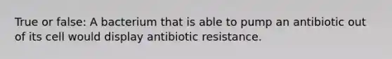 True or false: A bacterium that is able to pump an antibiotic out of its cell would display antibiotic resistance.