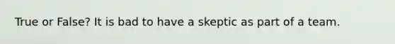 True or False? It is bad to have a skeptic as part of a team.