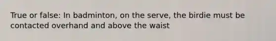 True or false: In badminton, on the serve, the birdie must be contacted overhand and above the waist