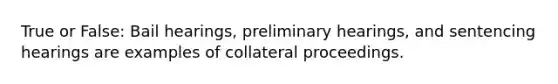 True or False: Bail hearings, preliminary hearings, and sentencing hearings are examples of collateral proceedings.