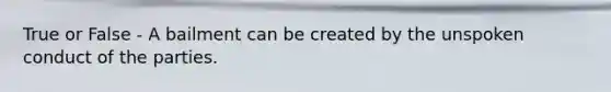 True or False - A bailment can be created by the unspoken conduct of the parties.