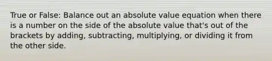 True or False: Balance out an absolute value equation when there is a number on the side of the absolute value that's out of the brackets by adding, subtracting, multiplying, or dividing it from the other side.