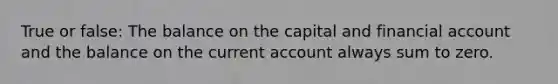 True or false: The balance on the capital and financial account and the balance on the current account always sum to zero.