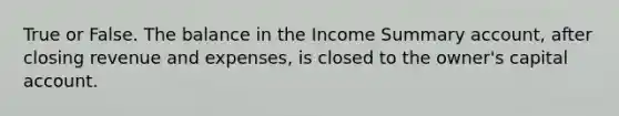 True or False. The balance in the Income Summary account, after closing revenue and expenses, is closed to the owner's capital account.