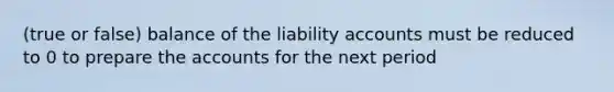 (true or false) balance of the liability accounts must be reduced to 0 to prepare the accounts for the next period