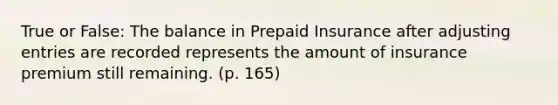 True or False: The balance in Prepaid Insurance after <a href='https://www.questionai.com/knowledge/kGxhM5fzgy-adjusting-entries' class='anchor-knowledge'>adjusting entries</a> are recorded represents the amount of insurance premium still remaining. (p. 165)