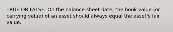 TRUE OR FALSE: On the balance sheet date, the book value (or carrying value) of an asset should always equal the asset's fair value.