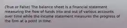 (True or False) The balance sheet is a financial statement measuring the flow of funds into and out of various accounts over time while the income statement measures the progress of the firm at a point in time.