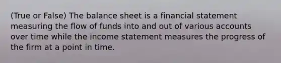 (True or False) The balance sheet is a financial statement measuring the flow of funds into and out of various accounts over time while the <a href='https://www.questionai.com/knowledge/kCPMsnOwdm-income-statement' class='anchor-knowledge'>income statement</a> measures the progress of the firm at a point in time.