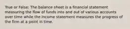 True or False: The balance sheet is a financial statement measuring the flow of funds into and out of various accounts over time while the income statement measures the progress of the firm at a point in time.