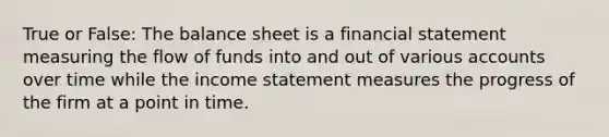 True or False: The balance sheet is a financial statement measuring the flow of funds into and out of various accounts over time while the income statement measures the progress of the firm at a point in time.