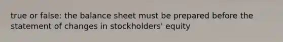 true or false: the balance sheet must be prepared before the statement of changes in stockholders' equity