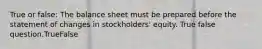 True or false: The balance sheet must be prepared before the statement of changes in stockholders' equity. True false question.TrueFalse