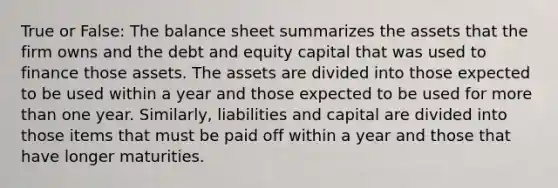 True or False: The balance sheet summarizes the assets that the firm owns and the debt and equity capital that was used to finance those assets. The assets are divided into those expected to be used within a year and those expected to be used for more than one year. Similarly, liabilities and capital are divided into those items that must be paid off within a year and those that have longer maturities.