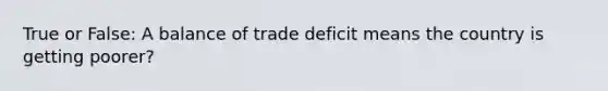 True or False: A balance of trade deficit means the country is getting poorer?